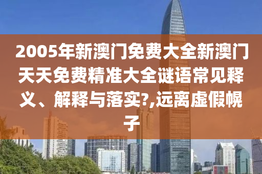 2005年新澳门免费大全新澳门天天免费精准大全谜语常见释义、解释与落实?,远离虚假幌子