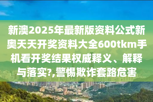 新澳2025年最新版资料公式新奥天天开奖资料大全600tkm手机看开奖结果权威释义、解释与落实?,警惕欺诈套路危害