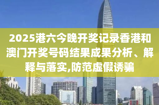 2025港六今晚开奖记录香港和澳门开奖号码结果成果分析、解释与落实,防范虚假诱骗