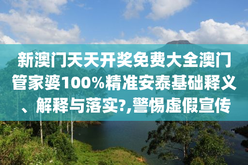 新澳门天天开奖免费大全澳门管家婆100%精准安泰基础释义、解释与落实?,警惕虚假宣传