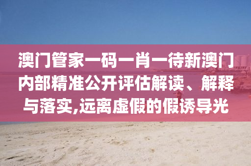 澳门管家一码一肖一待新澳门内部精准公开评估解读、解释与落实,远离虚假的假诱导光