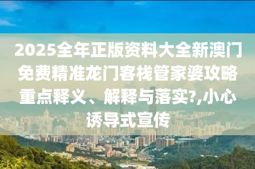 2025全年正版资料大全新澳门免费精准龙门客栈管家婆攻略重点释义、解释与落实?,小心诱导式宣传