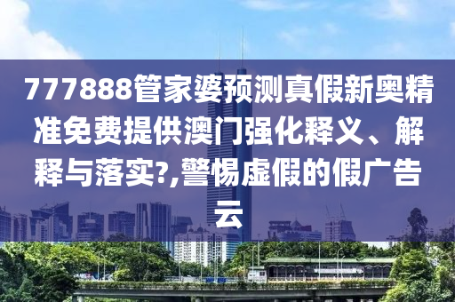 777888管家婆预测真假新奥精准免费提供澳门强化释义、解释与落实?,警惕虚假的假广告云