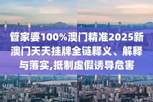 管家婆100%澳门精准2025新澳门天天挂牌全链释义、解释与落实,抵制虚假诱导危害