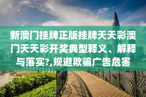 新澳门挂牌正版挂牌天天彩澳门天天彩开奖典型释义、解释与落实?,规避欺骗广告危害