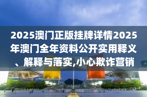 2025澳门正版挂牌详情2025年澳门全年资料公开实用释义、解释与落实,小心欺诈营销