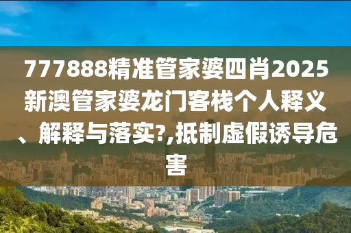 777888精准管家婆四肖2025新澳管家婆龙门客栈个人释义、解释与落实?,抵制虚假诱导危害