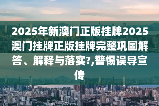 2025年新澳门正版挂牌2025澳门挂牌正版挂牌完整巩固解答、解释与落实?,警惕误导宣传