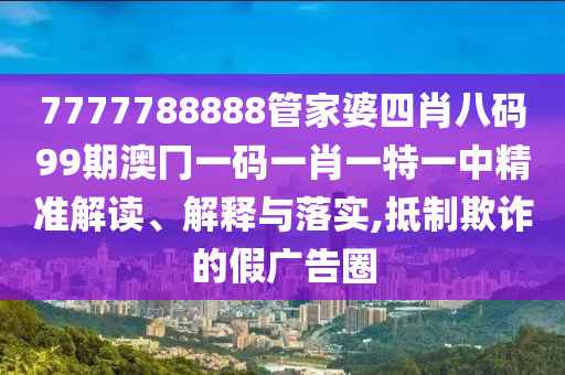 7777788888管家婆四肖八码99期澳冂一码一肖一特一中精准解读、解释与落实,抵制欺诈的假广告圈
