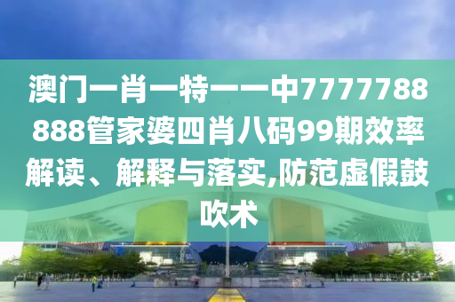 澳门一肖一特一一中7777788888管家婆四肖八码99期效率解读、解释与落实,防范虚假鼓吹术