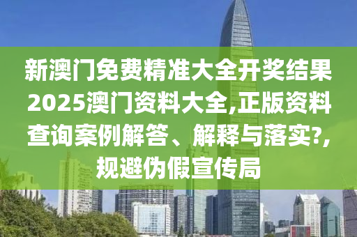 新澳门免费精准大全开奖结果2025澳门资料大全,正版资料查询案例解答、解释与落实?,规避伪假宣传局