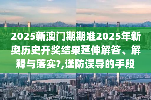 2025新澳门期期准2025年新奥历史开奖结果延伸解答、解释与落实?,谨防误导的手段