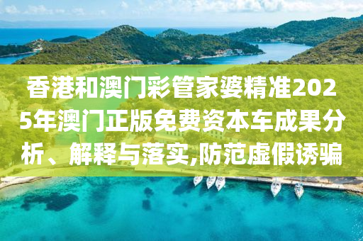 香港和澳门彩管家婆精准2025年澳门正版免费资本车成果分析、解释与落实,防范虚假诱骗