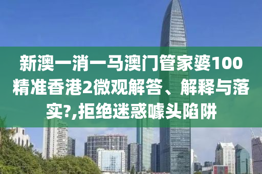 新澳一消一马澳门管家婆100精准香港2微观解答、解释与落实?,拒绝迷惑噱头陷阱