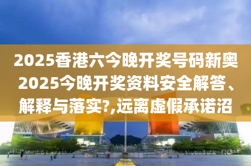 2025香港六今晚开奖号码新奥2025今晚开奖资料安全解答、解释与落实?,远离虚假承诺沼