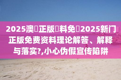 2025澳門正版資料免費2025新门正版免费资料理论解答、解释与落实?,小心伪假宣传陷阱