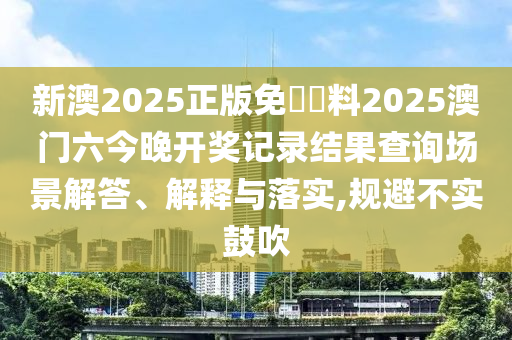 新澳2025正版免費資料2025澳门六今晚开奖记录结果查询场景解答、解释与落实,规避不实鼓吹