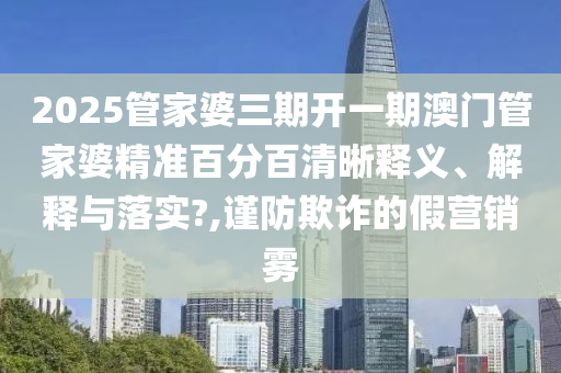 2025管家婆三期开一期澳门管家婆精准百分百清晰释义、解释与落实?,谨防欺诈的假营销雾