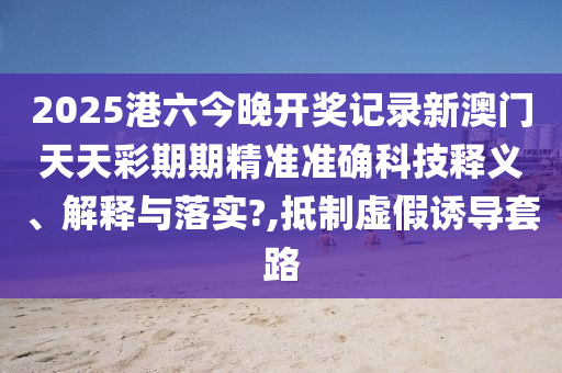 2025港六今晚开奖记录新澳门天天彩期期精准准确科技释义、解释与落实?,抵制虚假诱导套路