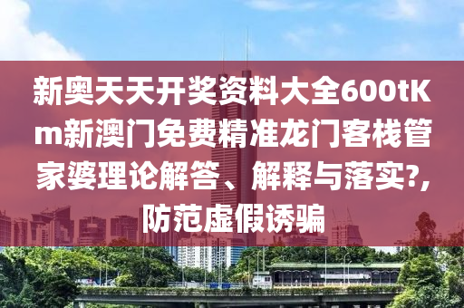新奥天天开奖资料大全600tKm新澳门免费精准龙门客栈管家婆理论解答、解释与落实?,防范虚假诱骗