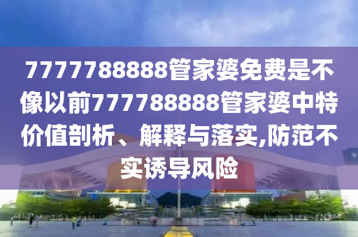 7777788888管家婆免费是不像以前777788888管家婆中特价值剖析、解释与落实,防范不实诱导风险