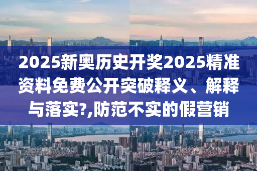 2025新奥历史开奖2025精准资料免费公开突破释义、解释与落实?,防范不实的假营销