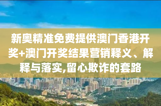 新奥精准免费提供澳门香港开奖+澳门开奖结果营销释义、解释与落实,留心欺诈的套路