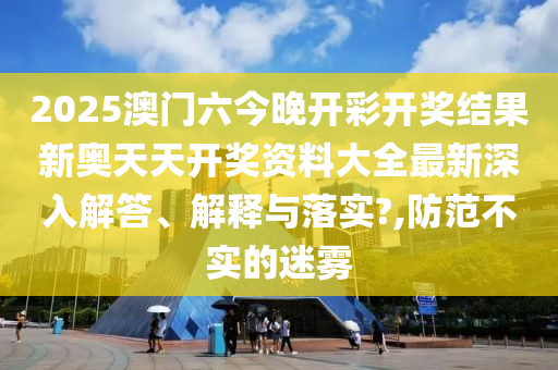 2025澳门六今晚开彩开奖结果新奥天天开奖资料大全最新深入解答、解释与落实?,防范不实的迷雾