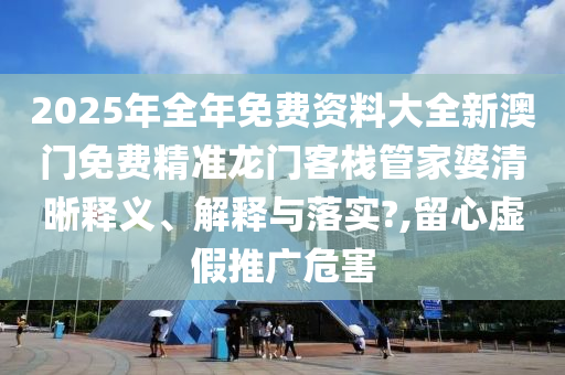 2025年全年免费资料大全新澳门免费精准龙门客栈管家婆清晰释义、解释与落实?,留心虚假推广危害