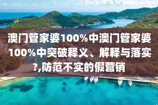 澳门管家婆100%中澳门管家婆100%中突破释义、解释与落实?,防范不实的假营销