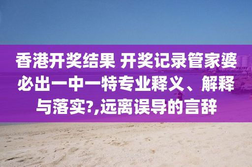 香港开奖结果 开奖记录管家婆必出一中一特专业释义、解释与落实?,远离误导的言辞