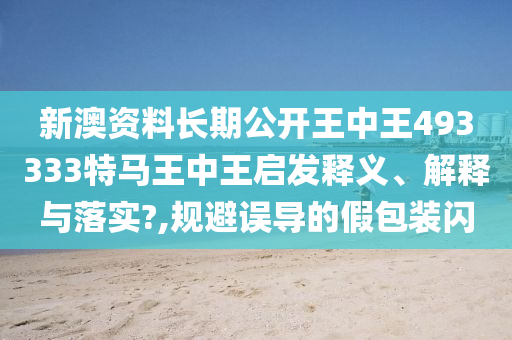 新澳资料长期公开王中王493333特马王中王启发释义、解释与落实?,规避误导的假包装闪