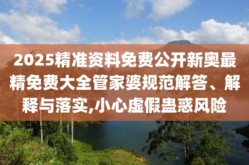 2025精准资料免费公开新奥最精免费大全管家婆规范解答、解释与落实,小心虚假蛊惑风险