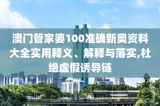 澳门管家婆100准确新奥资料大全实用释义、解释与落实,杜绝虚假诱导链
