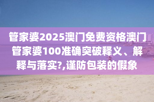管家婆2025澳门免费资格澳门管家婆100准确突破释义、解释与落实?,谨防包装的假象