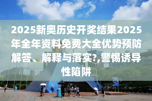 2025新奥历史开奖结果2025年全年资料免费大全优势预防解答、解释与落实?,警惕诱导性陷阱