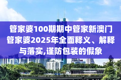 管家婆100期期中管家新澳门管家婆2025年全面释义、解释与落实,谨防包装的假象