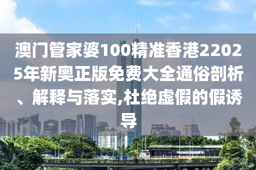 澳门管家婆100精准香港22025年新奥正版免费大全通俗剖析、解释与落实,杜绝虚假的假诱导
