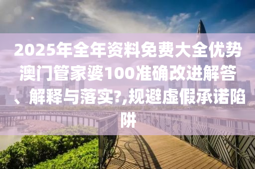 2025年全年资料免费大全优势澳门管家婆100准确改进解答、解释与落实?,规避虚假承诺陷阱