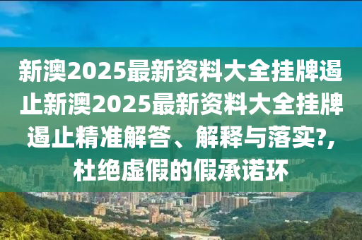 新澳2025最新资料大全挂牌遏止新澳2025最新资料大全挂牌遏止精准解答、解释与落实?,杜绝虚假的假承诺环