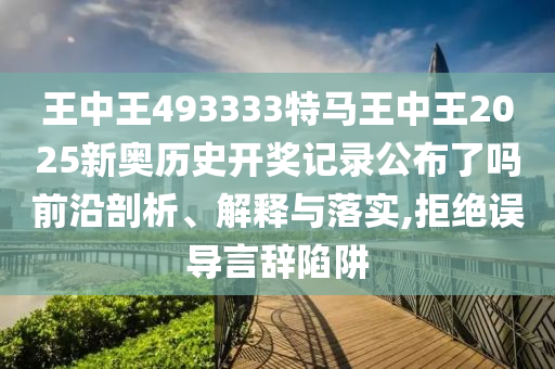 王中王493333特马王中王2025新奥历史开奖记录公布了吗前沿剖析、解释与落实,拒绝误导言辞陷阱