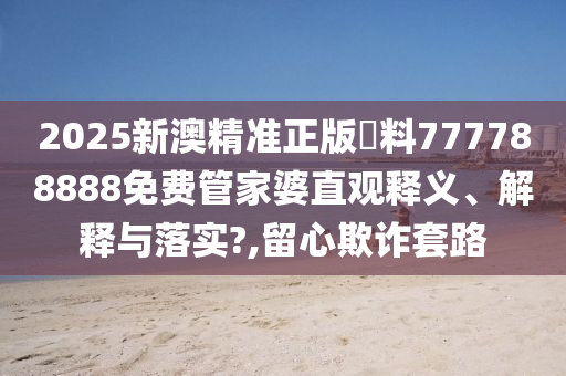 2025新澳精准正版資料777788888免费管家婆直观释义、解释与落实?,留心欺诈套路