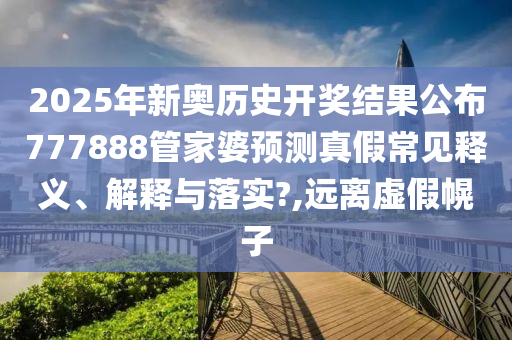 2025年新奥历史开奖结果公布777888管家婆预测真假常见释义、解释与落实?,远离虚假幌子