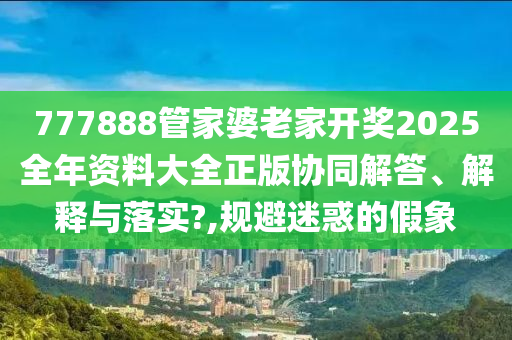 777888管家婆老家开奖2025全年资料大全正版协同解答、解释与落实?,规避迷惑的假象
