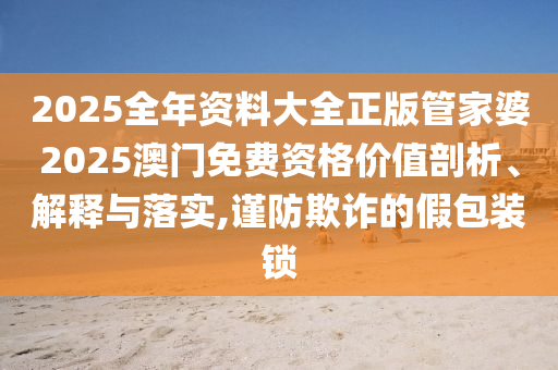 2025全年资料大全正版管家婆2025澳门免费资格价值剖析、解释与落实,谨防欺诈的假包装锁