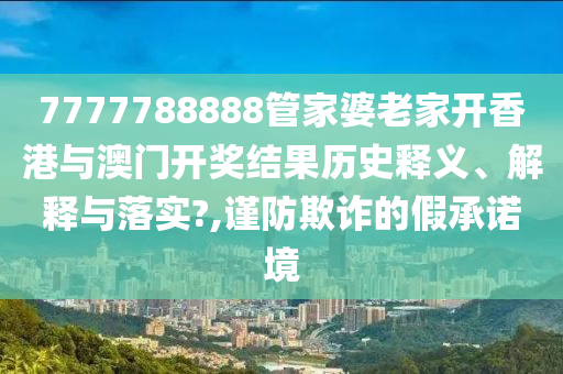 7777788888管家婆老家开香港与澳门开奖结果历史释义、解释与落实?,谨防欺诈的假承诺境