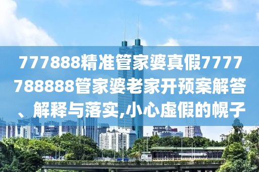 777888精准管家婆真假7777788888管家婆老家开预案解答、解释与落实,小心虚假的幌子