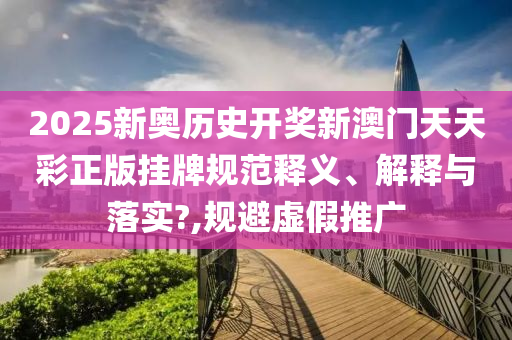 2025新奥历史开奖新澳门天天彩正版挂牌规范释义、解释与落实?,规避虚假推广