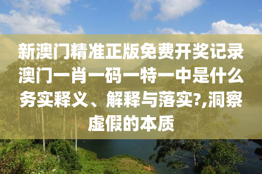 新澳门精准正版免费开奖记录澳门一肖一码一特一中是什么务实释义、解释与落实?,洞察虚假的本质