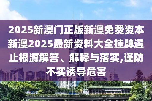 2025新澳门正版新澳免费资本新澳2025最新资料大全挂牌遏止根源解答、解释与落实,谨防不实诱导危害